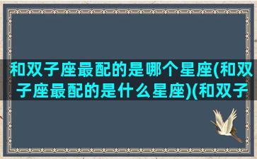 和双子座最配的是哪个星座(和双子座最配的是什么星座)(和双子座最配的三大星座)