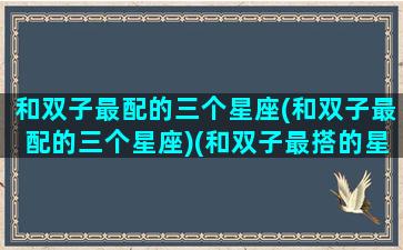和双子最配的三个星座(和双子最配的三个星座)(和双子最搭的星座是什么)