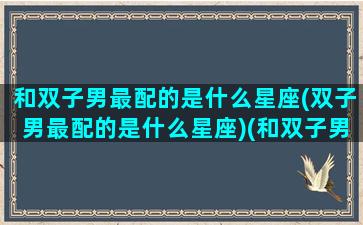 和双子男最配的是什么星座(双子男最配的是什么星座)(和双子男在一起的禁忌)