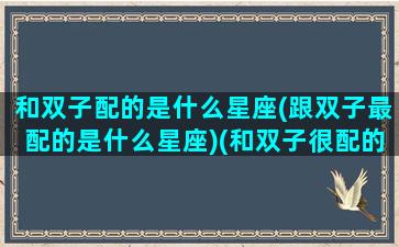 和双子配的是什么星座(跟双子最配的是什么星座)(和双子很配的星座)