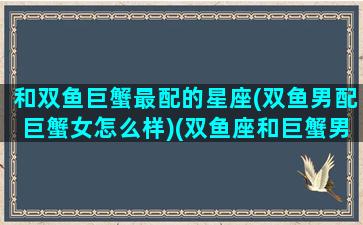 和双鱼巨蟹最配的星座(双鱼男配巨蟹女怎么样)(双鱼座和巨蟹男座配吗)