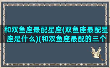 和双鱼座最配星座(双鱼座最配星座是什么)(和双鱼座最配的三个星座)