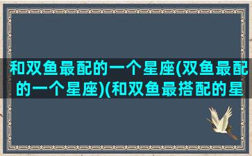 和双鱼最配的一个星座(双鱼最配的一个星座)(和双鱼最搭配的星座)