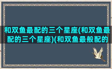 和双鱼最配的三个星座(和双鱼最配的三个星座)(和双鱼最般配的三个星座)