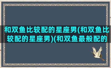 和双鱼比较配的星座男(和双鱼比较配的星座男)(和双鱼最般配的三个星座)