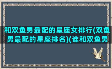 和双鱼男最配的星座女排行(双鱼男最配的星座排名)(谁和双鱼男最配)