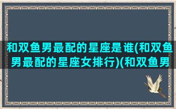 和双鱼男最配的星座是谁(和双鱼男最配的星座女排行)(和双鱼男匹配的星座是什么)