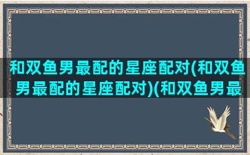 和双鱼男最配的星座配对(和双鱼男最配的星座配对)(和双鱼男最配的星座排名)