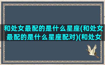 和处女最配的是什么星座(和处女最配的是什么星座配对)(和处女座最配的星座排名)