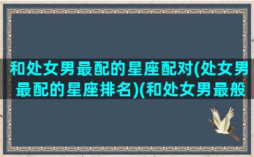 和处女男最配的星座配对(处女男最配的星座排名)(和处女男最般配的星座)