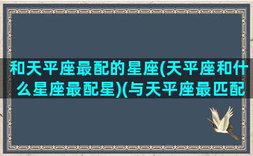 和天平座最配的星座(天平座和什么星座最配星)(与天平座最匹配的星座)