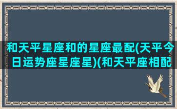 和天平星座和的星座最配(天平今日运势座星座星)(和天平座相配的星座)