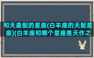 和天最配的星座(白羊座的天配星座)(白羊座和哪个星座是天作之合)