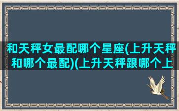 和天秤女最配哪个星座(上升天秤和哪个最配)(上升天秤跟哪个上升配)