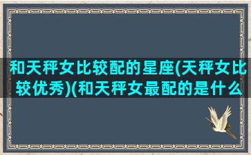 和天秤女比较配的星座(天秤女比较优秀)(和天秤女最配的是什么星座)