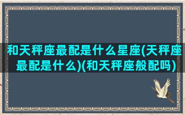 和天秤座最配是什么星座(天秤座最配是什么)(和天秤座般配吗)