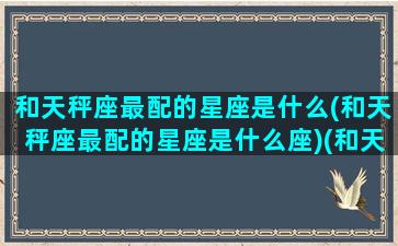 和天秤座最配的星座是什么(和天秤座最配的星座是什么座)(和天秤座最合得来的星座是什么星座)