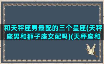 和天秤座男最配的三个星座(天秤座男和狮子座女配吗)(天秤座和天秤座男可以在一起吗)