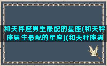 和天秤座男生最配的星座(和天秤座男生最配的星座)(和天秤座男生相处禁忌)