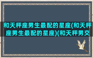 和天秤座男生最配的星座(和天秤座男生最配的星座)(和天秤男交往最佳星座)