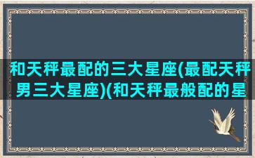 和天秤最配的三大星座(最配天秤男三大星座)(和天秤最般配的星座)