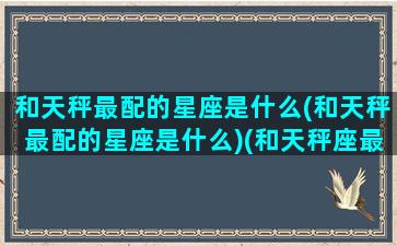 和天秤最配的星座是什么(和天秤最配的星座是什么)(和天秤座最配的是哪个星座)