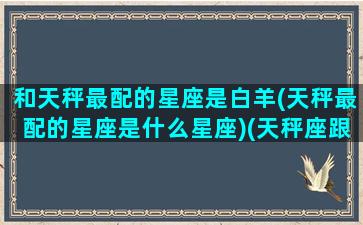 和天秤最配的星座是白羊(天秤最配的星座是什么星座)(天秤座跟白羊座的匹配度)