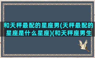 和天秤最配的星座男(天秤最配的星座是什么星座)(和天秤座男生最配的星座)