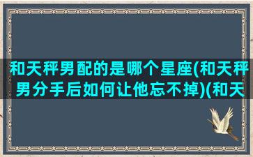 和天秤男配的是哪个星座(和天秤男分手后如何让他忘不掉)(和天秤男交往最佳星座)