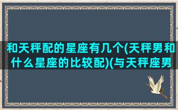 和天秤配的星座有几个(天秤男和什么星座的比较配)(与天秤座男最配的星座配对)