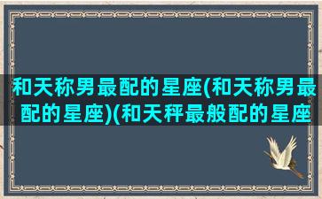 和天称男最配的星座(和天称男最配的星座)(和天秤最般配的星座)