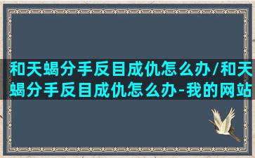 和天蝎分手反目成仇怎么办/和天蝎分手反目成仇怎么办-我的网站(和天蝎提分手后的心理)