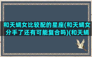 和天蝎女比较配的星座(和天蝎女分手了还有可能复合吗)(和天蝎女分手还能挽回吗)