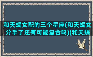 和天蝎女配的三个星座(和天蝎女分手了还有可能复合吗)(和天蝎女在一起会怎样)