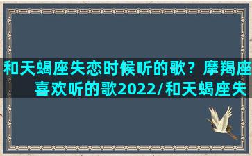 和天蝎座失恋时候听的歌？摩羯座喜欢听的歌2022/和天蝎座失恋时候听的歌？摩羯座喜欢听的歌2022-我的网站