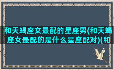和天蝎座女最配的星座男(和天蝎座女最配的是什么星座配对)(和天蝎女配对指数最高的是什么星座)