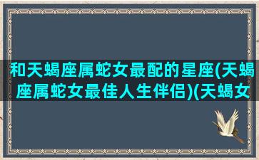 和天蝎座属蛇女最配的星座(天蝎座属蛇女最佳人生伴侣)(天蝎女属蛇被谁爱着)