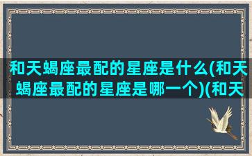 和天蝎座最配的星座是什么(和天蝎座最配的星座是哪一个)(和天蝎座最配的是什么星座女)