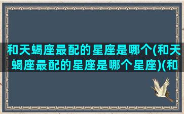 和天蝎座最配的星座是哪个(和天蝎座最配的星座是哪个星座)(和天蝎座最配的三个星座)