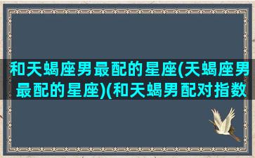 和天蝎座男最配的星座(天蝎座男最配的星座)(和天蝎男配对指数最高的是什么星座)