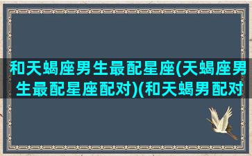 和天蝎座男生最配星座(天蝎座男生最配星座配对)(和天蝎男配对指数最高的是什么星座)