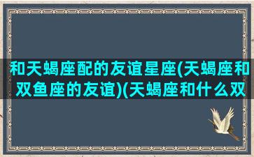 和天蝎座配的友谊星座(天蝎座和双鱼座的友谊)(天蝎座和什么双鱼座配吗)