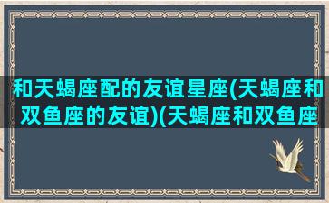 和天蝎座配的友谊星座(天蝎座和双鱼座的友谊)(天蝎座和双鱼座交朋友)