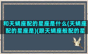 和天蝎座配的星座是什么(天蝎座配的星座是)(跟天蝎座般配的星座)