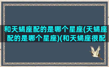 和天蝎座配的是哪个星座(天蝎座配的是哪个星座)(和天蝎座很配的星座)