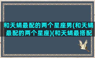 和天蝎最配的两个星座男(和天蝎最配的两个星座)(和天蝎最搭配的星座)