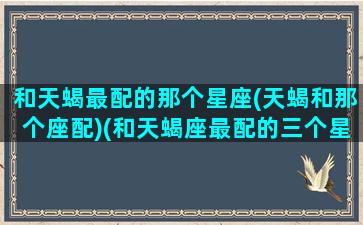 和天蝎最配的那个星座(天蝎和那个座配)(和天蝎座最配的三个星座)