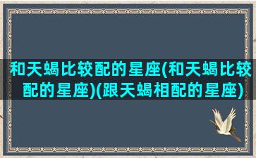 和天蝎比较配的星座(和天蝎比较配的星座)(跟天蝎相配的星座)