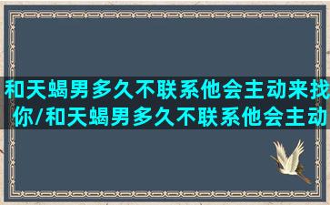 和天蝎男多久不联系他会主动来找你/和天蝎男多久不联系他会主动来找你-我的网站