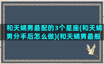 和天蝎男最配的3个星座(和天蝎男分手后怎么做)(和天蝎男最般配的星座女)